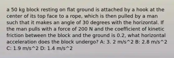 a 50 kg block resting on flat ground is attached by a hook at the center of its top face to a rope, which is then pulled by a man such that it makes an angle of 30 degrees with the horizontal. If the man pulls with a force of 200 N and the coefficient of kinetic friction between the block and the ground is 0.2, what horizontal acceleration does the block undergo? A: 3. 2 m/s^2 B: 2.8 m/s^2 C: 1.9 m/s^2 D: 1.4 m/s^2