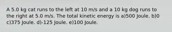 A 5.0 kg cat runs to the left at 10 m/s and a 10 kg dog runs to the right at 5.0 m/s. The total kinetic energy is a)500 Joule. b)0 c)375 Joule. d)-125 Joule. e)100 Joule.