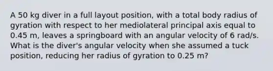 A 50 kg diver in a full layout position, with a total body radius of gyration with respect to her mediolateral principal axis equal to 0.45 m, leaves a springboard with an angular velocity of 6 rad/s. What is the diver's angular velocity when she assumed a tuck position, reducing her radius of gyration to 0.25 m?