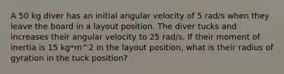 A 50 kg diver has an initial angular velocity of 5 rad/s when they leave the board in a layout position. The diver tucks and increases their angular velocity to 25 rad/s. If their moment of inertia is 15 kg*m^2 in the layout position, what is their radius of gyration in the tuck position?