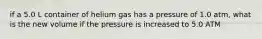 if a 5.0 L container of helium gas has a pressure of 1.0 atm, what is the new volume if the pressure is increased to 5.0 ATM