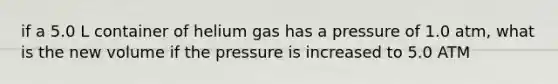 if a 5.0 L container of helium gas has a pressure of 1.0 atm, what is the new volume if the pressure is increased to 5.0 ATM