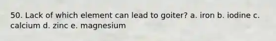 50. Lack of which element can lead to goiter? a. iron b. iodine c. calcium d. zinc e. magnesium