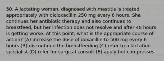 50. A lactating woman, diagnosed with mastitis is treated appropriately with dicloxacillin 250 mg every 6 hours. She continues her antibiotic therapy and also continues to breastfeed, but her infection does not resolve and after 48 hours is getting worse. At this point, what is the appropriate course of action? (A) increase the dose of doxacillin to 500 mg every 6 hours (B) discontinue the breastfeeding (C) refer to a lactation specialist (D) refer for surgical consult (E) apply hot compresses