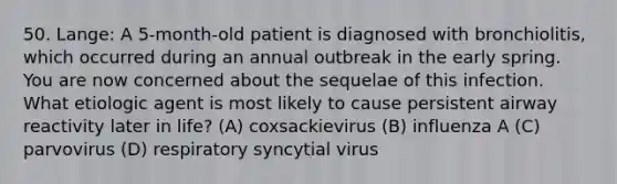 50. Lange: A 5-month-old patient is diagnosed with bronchiolitis, which occurred during an annual outbreak in the early spring. You are now concerned about the sequelae of this infection. What etiologic agent is most likely to cause persistent airway reactivity later in life? (A) coxsackievirus (B) influenza A (C) parvovirus (D) respiratory syncytial virus