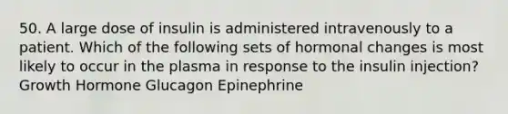 50. A large dose of insulin is administered intravenously to a patient. Which of the following sets of hormonal changes is most likely to occur in the plasma in response to the insulin injection? Growth Hormone Glucagon Epinephrine