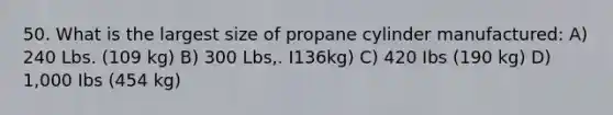 50. What is the largest size of propane cylinder manufactured: A) 240 Lbs. (109 kg) B) 300 Lbs,. I136kg) C) 420 Ibs (190 kg) D) 1,000 Ibs (454 kg)