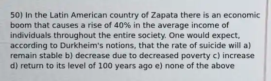 50) In the Latin American country of Zapata there is an economic boom that causes a rise of 40% in the average income of individuals throughout the entire society. One would expect, according to Durkheim's notions, that the rate of suicide will a) remain stable b) decrease due to decreased poverty c) increase d) return to its level of 100 years ago e) none of the above