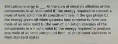 50) Lattice energy is ___. A) the sum of electron affinities of the components in an ionic solid B) the energy required to convert a mole of ionic solid into its constituent ions in the gas phase C) the energy given off when gaseous ions combine to form one mole of an ionic solid D) the sum of ionization energies of the components in a n ionic solid E) the energy required to produce one mole of an ionic compound from its constituent elements in their standard states