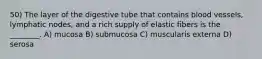 50) The layer of the digestive tube that contains blood vessels, lymphatic nodes, and a rich supply of elastic fibers is the ________. A) mucosa B) submucosa C) muscularis externa D) serosa