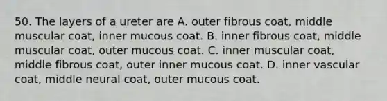 50. The layers of a ureter are A. outer fibrous coat, middle muscular coat, inner mucous coat. B. inner fibrous coat, middle muscular coat, outer mucous coat. C. inner muscular coat, middle fibrous coat, outer inner mucous coat. D. inner vascular coat, middle neural coat, outer mucous coat.