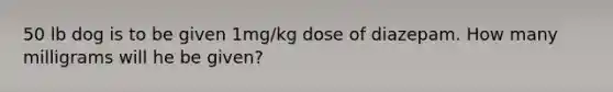 50 lb dog is to be given 1mg/kg dose of diazepam. How many milligrams will he be given?