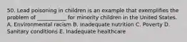 50. Lead poisoning in children is an example that exemplifies the problem of ___________ for minority children in the United States. A. Environmental racism B. Inadequate nutrition C. Poverty D. Sanitary conditions E. Inadequate healthcare