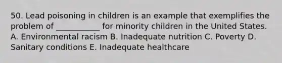 50. Lead poisoning in children is an example that exemplifies the problem of ___________ for minority children in the United States. A. Environmental racism B. Inadequate nutrition C. Poverty D. Sanitary conditions E. Inadequate healthcare