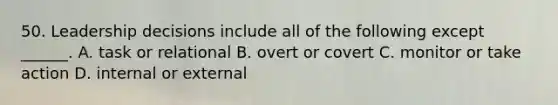 50. Leadership decisions include all of the following except ______. A. task or relational B. overt or covert C. monitor or take action D. internal or external