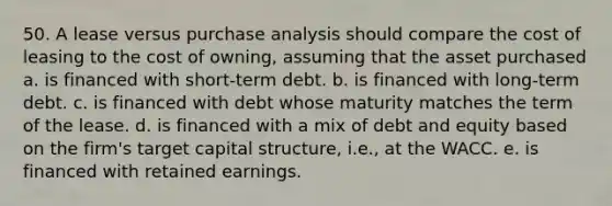 50. A lease versus purchase analysis should compare the cost of leasing to the cost of owning, assuming that the asset purchased a. is financed with short-term debt. b. is financed with long-term debt. c. is financed with debt whose maturity matches the term of the lease. d. is financed with a mix of debt and equity based on the firm's target capital structure, i.e., at the WACC. e. is financed with retained earnings.