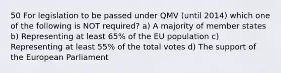 50 For legislation to be passed under QMV (until 2014) which one of the following is NOT required? a) A majority of member states b) Representing at least 65% of the EU population c) Representing at least 55% of the total votes d) The support of the European Parliament