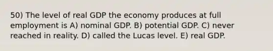 50) The level of real GDP the economy produces at full employment is A) nominal GDP. B) potential GDP. C) never reached in reality. D) called the Lucas level. E) real GDP.