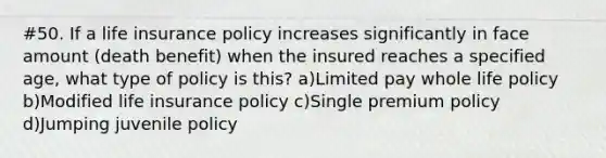 #50. If a life insurance policy increases significantly in face amount (death benefit) when the insured reaches a specified age, what type of policy is this? a)Limited pay whole life policy b)Modified life insurance policy c)Single premium policy d)Jumping juvenile policy