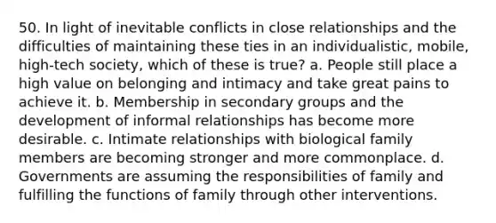 50. In light of inevitable conflicts in close relationships and the difficulties of maintaining these ties in an individualistic, mobile, high-tech society, which of these is true? a. People still place a high value on belonging and intimacy and take great pains to achieve it. b. Membership in secondary groups and the development of informal relationships has become more desirable. c. Intimate relationships with biological family members are becoming stronger and more commonplace. d. Governments are assuming the responsibilities of family and fulfilling the functions of family through other interventions.