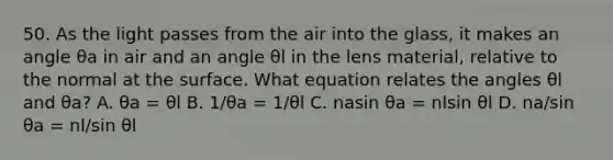 50. As the light passes from the air into the glass, it makes an angle θa in air and an angle θl in the lens material, relative to the normal at the surface. What equation relates the angles θl and θa? A. θa = θl B. 1/θa = 1/θl C. nasin θa = nlsin θl D. na/sin θa = nl/sin θl