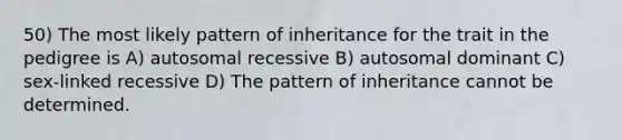 50) The most likely pattern of inheritance for the trait in the pedigree is A) autosomal recessive B) autosomal dominant C) sex-linked recessive D) The pattern of inheritance cannot be determined.