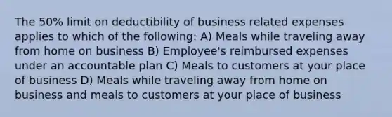 The 50% limit on deductibility of business related expenses applies to which of the following: A) Meals while traveling away from home on business B) Employee's reimbursed expenses under an accountable plan C) Meals to customers at your place of business D) Meals while traveling away from home on business and meals to customers at your place of business