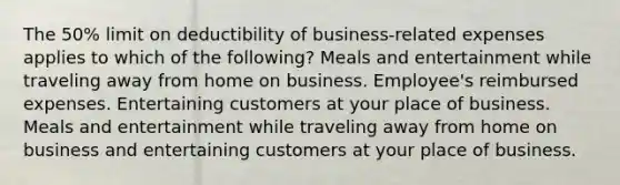 The 50% limit on deductibility of business-related expenses applies to which of the following? Meals and entertainment while traveling away from home on business. Employee's reimbursed expenses. Entertaining customers at your place of business. Meals and entertainment while traveling away from home on business and entertaining customers at your place of business.