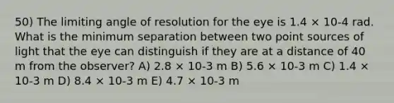 50) The limiting angle of resolution for the eye is 1.4 × 10-4 rad. What is the minimum separation between two point sources of light that the eye can distinguish if they are at a distance of 40 m from the observer? A) 2.8 × 10-3 m B) 5.6 × 10-3 m C) 1.4 × 10-3 m D) 8.4 × 10-3 m E) 4.7 × 10-3 m