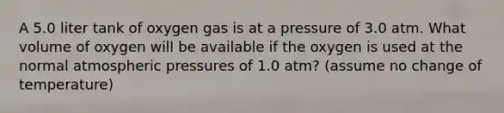 A 5.0 liter tank of oxygen gas is at a pressure of 3.0 atm. What volume of oxygen will be available if the oxygen is used at the normal atmospheric pressures of 1.0 atm? (assume no change of temperature)