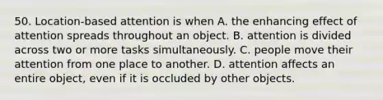 50. Location-based attention is when A. the enhancing effect of attention spreads throughout an object. B. attention is divided across two or more tasks simultaneously. C. people move their attention from one place to another. D. attention affects an entire object, even if it is occluded by other objects.