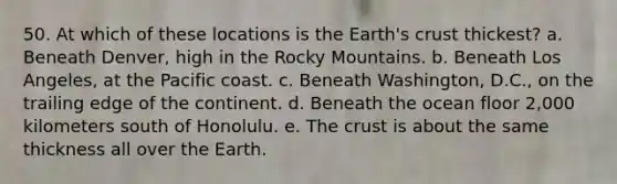 50. At which of these locations is the Earth's crust thickest? a. Beneath Denver, high in the Rocky Mountains. b. Beneath Los Angeles, at the Pacific coast. c. Beneath Washington, D.C., on the trailing edge of the continent. d. Beneath the ocean floor 2,000 kilometers south of Honolulu. e. The crust is about the same thickness all over the Earth.