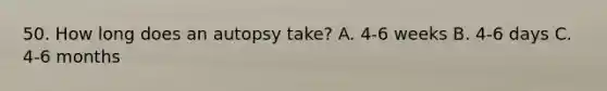 50. How long does an autopsy take? A. 4-6 weeks B. 4-6 days C. 4-6 months