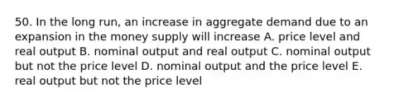 50. In the long run, an increase in aggregate demand due to an expansion in the money supply will increase A. price level and real output B. nominal output and real output C. nominal output but not the price level D. nominal output and the price level E. real output but not the price level