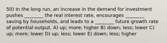 50) In the long run, an increase in the demand for investment pushes ________ the real interest rate, encourages ________ saving by households, and leads to a ________ future growth rate of potential output. A) up; more; higher B) down; less; lower C) up; more; lower D) up; less; lower E) down; less; higher