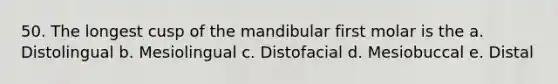 50. The longest cusp of the mandibular first molar is the a. Distolingual b. Mesiolingual c. Distofacial d. Mesiobuccal e. Distal