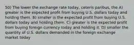 50) The lower the exchange rate today, ceteris paribus, the A) greater is the expected profit from buying U.S. dollars today and holding them. B) smaller is the expected profit from buying U.S. dollars today and holding them. C) greater is the expected profit from buying foreign currency today and holding it. D) smaller the quantity of U.S. dollars demanded in the foreign exchange market today