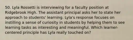 50. Lyla Rossetti is interviewing for a faculty position at Ridgebrook High. The assistant principal asks her to state her approach to students' learning. Lyla's response focuses on instilling a sense of curiosity in students by helping them to see learning tasks as interesting and meaningful. Which learner-centered principle has Lyla really touched on?