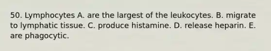 50. Lymphocytes A. are the largest of the leukocytes. B. migrate to lymphatic tissue. C. produce histamine. D. release heparin. E. are phagocytic.