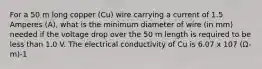 For a 50 m long copper (Cu) wire carrying a current of 1.5 Amperes (A), what is the minimum diameter of wire (in mm) needed if the voltage drop over the 50 m length is required to be less than 1.0 V. The electrical conductivity of Cu is 6.07 x 107 (Ω-m)-1