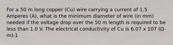 For a 50 m long copper (Cu) wire carrying a current of 1.5 Amperes (A), what is the minimum diameter of wire (in mm) needed if the voltage drop over the 50 m length is required to be less than 1.0 V. The electrical conductivity of Cu is 6.07 x 107 (Ω-m)-1