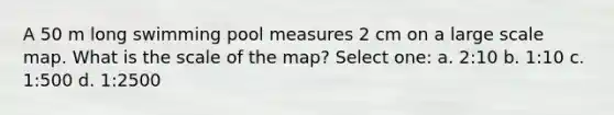 A 50 m long swimming pool measures 2 cm on a large scale map. What is the scale of the map? Select one: a. 2:10 b. 1:10 c. 1:500 d. 1:2500