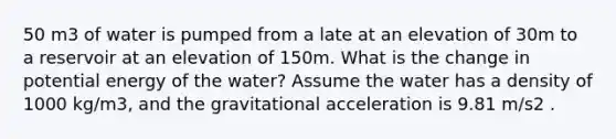 50 m3 of water is pumped from a late at an elevation of 30m to a reservoir at an elevation of 150m. What is the change in potential energy of the water? Assume the water has a density of 1000 kg/m3, and the gravitational acceleration is 9.81 m/s2 .