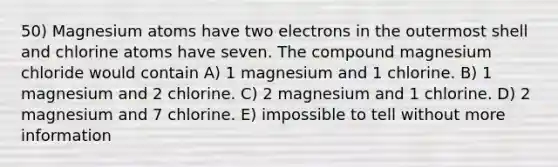 50) Magnesium atoms have two electrons in the outermost shell and chlorine atoms have seven. The compound magnesium chloride would contain A) 1 magnesium and 1 chlorine. B) 1 magnesium and 2 chlorine. C) 2 magnesium and 1 chlorine. D) 2 magnesium and 7 chlorine. E) impossible to tell without more information