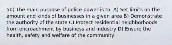 50) The main purpose of police power is to: A) Set limits on the amount and kinds of businesses in a given area B) Demonstrate the authority of the state C) Protect residential neighborhoods from encroachment by business and industry D) Ensure the health, safety and welfare of the community