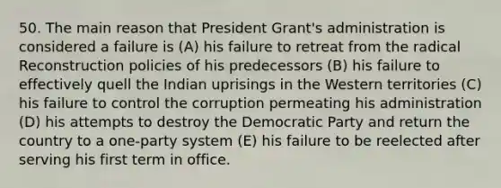 50. The main reason that President Grant's administration is considered a failure is (A) his failure to retreat from the radical Reconstruction policies of his predecessors (B) his failure to effectively quell the Indian uprisings in the Western territories (C) his failure to control the corruption permeating his administration (D) his attempts to destroy the Democratic Party and return the country to a one-party system (E) his failure to be reelected after serving his first term in office.