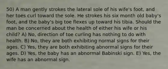 50) A man gently strokes the lateral sole of his wife's foot, and her toes curl toward the sole. He strokes his six month old baby's foot, and the baby's big toe flexes up toward his tibia. Should the man be concerned about the health of either his wife or his child? A) No, direction of toe curling has nothing to do with health. B) No, they are both exhibiting normal signs for their ages. C) Yes, they are both exhibiting abnormal signs for their ages. D) Yes, the baby has an abnormal Babinski sign. E) Yes, the wife has an abnormal sign.