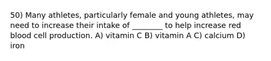 50) Many athletes, particularly female and young athletes, may need to increase their intake of ________ to help increase red blood cell production. A) vitamin C B) vitamin A C) calcium D) iron