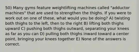 50) Many gyms feature weightlifting machines called "adductor machines" that are used to strengthen the thighs. If you were to work out on one of these, what would you be doing? A) twisting both thighs to the left, then to the right B) lifting both thighs upward C) pushing both thighs outward, separating your knees as far as you can D) pulling both thighs inward toward a center point, bringing your knees together E) None of the answers is correct.