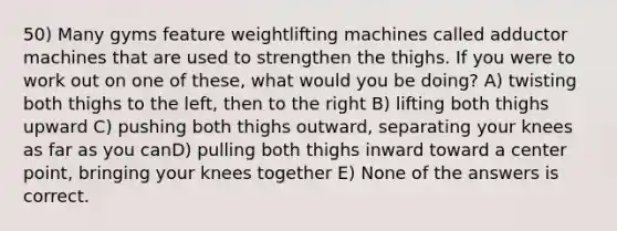 50) Many gyms feature weightlifting machines called adductor machines that are used to strengthen the thighs. If you were to work out on one of these, what would you be doing? A) twisting both thighs to the left, then to the right B) lifting both thighs upward C) pushing both thighs outward, separating your knees as far as you canD) pulling both thighs inward toward a center point, bringing your knees together E) None of the answers is correct.